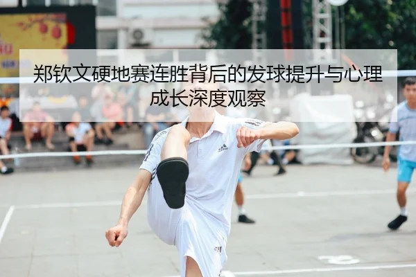 郑钦文硬地赛连胜背后的发球提升与心理成长深度观察